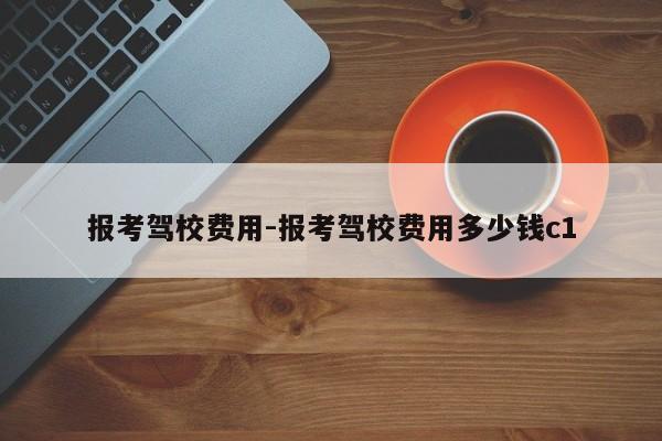 报考驾校费用-报考驾校费用多少钱c1