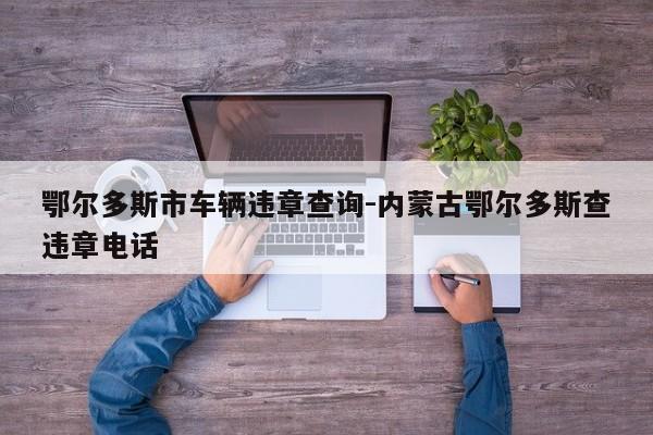 鄂尔多斯市车辆违章查询-内蒙古鄂尔多斯查违章电话