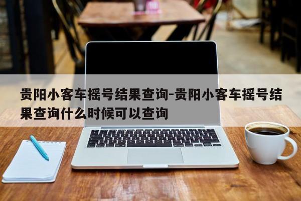 贵阳小客车摇号结果查询-贵阳小客车摇号结果查询什么时候可以查询