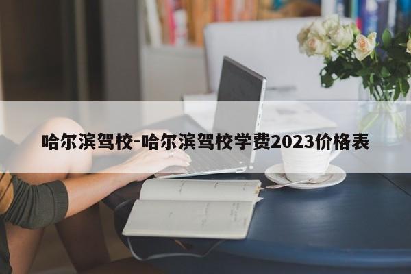 哈尔滨驾校-哈尔滨驾校学费2023价格表