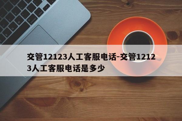 交管12123人工客服电话-交管12123人工客服电话是多少