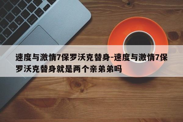 速度与激情7保罗沃克替身-速度与激情7保罗沃克替身就是两个亲弟弟吗