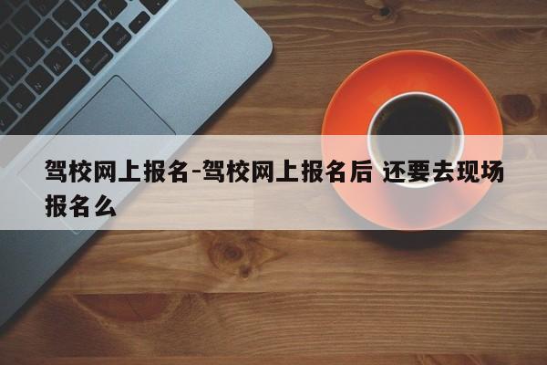 驾校网上报名-驾校网上报名后 还要去现场报名么